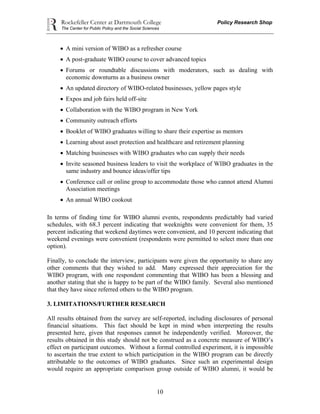 Rockefeller Center at Dartmouth College Policy Research Shop
The Center for Public Policy and the Social Sciences
10
 A mini version of WIBO as a refresher course
 A post-graduate WIBO course to cover advanced topics
 Forums or roundtable discussions with moderators, such as dealing with
economic downturns as a business owner
 An updated directory of WIBO-related businesses, yellow pages style
 Expos and job fairs held off-site
 Collaboration with the WIBO program in New York
 Community outreach efforts
 Booklet of WIBO graduates willing to share their expertise as mentors
 Learning about asset protection and healthcare and retirement planning
 Matching businesses with WIBO graduates who can supply their needs
 Invite seasoned business leaders to visit the workplace of WIBO graduates in the
same industry and bounce ideas/offer tips
 Conference call or online group to accommodate those who cannot attend Alumni
Association meetings
 An annual WIBO cookout
In terms of finding time for WIBO alumni events, respondents predictably had varied
schedules, with 68.3 percent indicating that weeknights were convenient for them, 35
percent indicating that weekend daytimes were convenient, and 10 percent indicating that
weekend evenings were convenient (respondents were permitted to select more than one
option).
Finally, to conclude the interview, participants were given the opportunity to share any
other comments that they wished to add. Many expressed their appreciation for the
WIBO program, with one respondent commenting that WIBO has been a blessing and
another stating that she is happy to be part of the WIBO family. Several also mentioned
that they have since referred others to the WIBO program.
3. LIMITATIONS/FURTHER RESEARCH
All results obtained from the survey are self-reported, including disclosures of personal
financial situations. This fact should be kept in mind when interpreting the results
presented here, given that responses cannot be independently verified. Moreover, the
results obtained in this study should not be construed as a concrete measure of WIBO’s
effect on participant outcomes. Without a formal controlled experiment, it is impossible
to ascertain the true extent to which participation in the WIBO program can be directly
attributable to the outcomes of WIBO graduates. Since such an experimental design
would require an appropriate comparison group outside of WIBO alumni, it would be
 