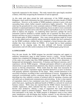 Rockefeller Center at Dartmouth College Policy Research Shop
The Center for Public Policy and the Social Sciences
11
logistically impractical in this instance. This study instead relies upon largely anecdotal
evidence, while fully recognizing the limitations of such an approach.
As this study took place around the tenth anniversary of the WIBO program in
Bridgeport, much useful information has been collected from an entire decade of WIBO
experiences. However, as the number of WIBO graduates continues to grow with each
succeeding future cohort, further research would prove highly instructive. This initial
study lays the groundwork for a more systematic analysis of WIBO experiences, with the
potential to expand participation to future graduating classes in order to more consistently
track the progress of alumni and to solicit their opinions and feedback in an ever-evolving
effort to improve the program. In conducting future interviews, perhaps the survey
instrument could be modified to include separate sets of questions for those active in
business and those not active in business, in order to reach a deeper understanding about
the divergent paths of WIBO graduates. Also, some current questions might be revised
or new ones added (such as explicitly asking respondents whether they have continued to
use the WIBO workbook, whether they have completed a formal business plan, and/or
whether they have referred others to WIBO). It is hoped that as future graduates
participate in the ongoing study, the data collected will become increasingly
representative and will offer useful evaluations for the WIBO program going forward.
4. CONCLUSION
Over the past decade, the WIBO program has provided instruction and support to
ambitious entrepreneurs eager to make business success a reality. Several hundred
students have completed the Bridgeport program since the fall of 1999, and the purpose
of this study was to gather data from WIBO graduates along three core dimensions: 1)
background and demographic characteristics, 2) business and financial outcomes, and 3)
experiences with the WIBO program. Although participants differed in such personal
characteristics as age and educational attainment, they shared a common desire to achieve
success as thriving entrepreneurs. While results from the study must necessarily be
interpreted with caution, respondents largely identified themselves as active in business,
with generally optimistic expectations for the future. Many consider themselves to be
successful in business, according to their varied definitions of success. Respondents also
expressed overwhelmingly positive sentiments about the impact that WIBO has had,
describing how they acquired a mixture of technical skills for operating a business and
soft skills such as interpersonal communication and networking. In fact, a clear majority
of respondents claim to have maintained some form of relationship with the program
and/or their peers, signifying the additional benefit of WIBO as a network for social and
business contacts. While many also reported that the WIBO Alumni Association is a
valuable organization, others indicated that they would like to see the Association
become more productive, offering a range of suggestions that could increase the
Association’s appeal to potential members. Based on the extensive feedback received
from participants in the study, the WIBO program in Bridgeport seems to have aided
many entrepreneurs with developing their business ventures, in turn allowing them to
become valuable contributors to the vitality of the local economy. Future research will
 