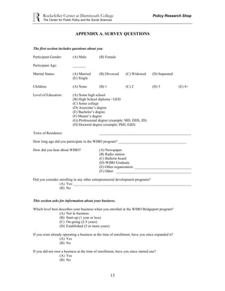 Rockefeller Center at Dartmouth College Policy Research Shop
The Center for Public Policy and the Social Sciences
13
APPENDIX A. SURVEY QUESTIONS
The first section includes questions about you.
Participant Gender: (A) Male (B) Female
Participant Age: _______
Marital Status: (A) Married (B) Divorced (C) Widowed (D) Separated
(E) Single
Children: (A) None (B) 1 (C) 2 (D) 3 (E) 4+
Level of Education: (A) Some high school
(B) High School diploma / GED
(C) Some college
(D) Associate’s degree
(E) Bachelor’s degree
(F) Master’s degree
(G) Professional degree (example: MD, DDS, JD)
(H) Doctoral degree (example: PhD, EdD)
Town of Residence: __________________________________________________
How long ago did you participate in the WIBO program? _____________________________________
How did you hear about WIBO? (A) Newspaper
(B) Radio station
(C) Bulletin board
(D) WIBO Graduate
(E) Other organization: _______________________________
(F) Other: _________________________________________
Did you consider enrolling in any other entrepreneurial development programs?
(A) Yes: ________________________________________________________________
(B) No
This section asks for information about your business.
Which level best describes your business when you enrolled in the WIBO Bridgeport program?
(A) Not in business
(B) Start-up (1 year or less)
(C) On-going (2-5 years)
(D) Established (5 or more years)
If you were already operating a business at the time of enrollment, have you since expanded it?
(A) Yes
(B) No
If you did not own a business at the time of enrollment, have you since started one?
(A) Yes
(B) No
 