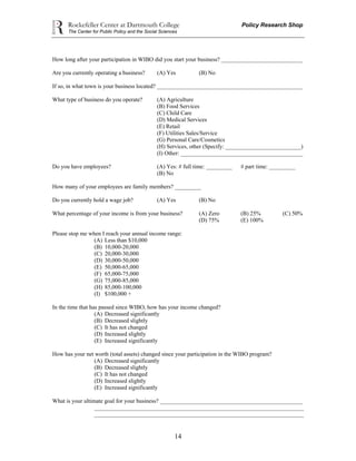 Rockefeller Center at Dartmouth College Policy Research Shop
The Center for Public Policy and the Social Sciences
14
How long after your participation in WIBO did you start your business? ____________________________
Are you currently operating a business? (A) Yes (B) No
If so, in what town is your business located? __________________________________________________
What type of business do you operate? (A) Agriculture
(B) Food Services
(C) Child Care
(D) Medical Services
(E) Retail
(F) Utilities Sales/Service
(G) Personal Care/Cosmetics
(H) Services, other (Specify: __________________________)
(I) Other: __________________________________________
Do you have employees? (A) Yes: # full time: _________ # part time: _________
(B) No
How many of your employees are family members? _________
Do you currently hold a wage job? (A) Yes (B) No
What percentage of your income is from your business? (A) Zero (B) 25% (C) 50%
(D) 75% (E) 100%
Please stop me when I reach your annual income range:
(A) Less than $10,000
(B) 10,000-20,000
(C) 20,000-30,000
(D) 30,000-50,000
(E) 50,000-65,000
(F) 65,000-75,000
(G) 75,000-85,000
(H) 85,000-100,000
(I) $100,000 +
In the time that has passed since WIBO, how has your income changed?
(A) Decreased significantly
(B) Decreased slightly
(C) It has not changed
(D) Increased slightly
(E) Increased significantly
How has your net worth (total assets) changed since your participation in the WIBO program?
(A) Decreased significantly
(B) Decreased slightly
(C) It has not changed
(D) Increased slightly
(E) Increased significantly
What is your ultimate goal for your business? _________________________________________________
________________________________________________________________________
________________________________________________________________________
 