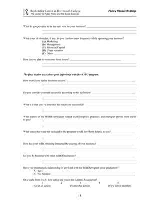 Rockefeller Center at Dartmouth College Policy Research Shop
The Center for Public Policy and the Social Sciences
15
What do you perceive to be the next step for your business? ______________________________________
________________________________________________________________________
________________________________________________________________________
What types of obstacles, if any, do you confront most frequently while operating your business?
(A) Marketing
(B) Management
(C) Financial/Capital
(D) Client retention
(E) Other: ______________________________________________________________
How do you plan to overcome these issues? _______________________________________
________________________________________________________________________
________________________________________________________________________
The final section asks about your experience with the WIBO program.
How would you define business success? ____________________________________________________
________________________________________________________________________
________________________________________________________________________
Do you consider yourself successful according to this definition? _________________________________
________________________________________________________________________
________________________________________________________________________
What is it that you’ve done that has made you successful? _______________________________________
________________________________________________________________________
________________________________________________________________________
What aspects of the WIBO curriculum related to philosophies, practices, and strategies proved most useful
to you? _______________________________________________________________________
________________________________________________________________________
________________________________________________________________________
What topics that were not included in the program would have been helpful to you? __________________
________________________________________________________________________
________________________________________________________________________
How has your WIBO training impacted the success of your business? _____________________________
________________________________________________________________________
________________________________________________________________________
Do you do business with other WIBO businesses? _____________________________________________
________________________________________________________________________
________________________________________________________________________
Have you maintained a relationship of any kind with the WIBO program since graduation?
(A) Yes : ______________________________________________________________________
(B) No, because: ________________________________________________________________
On a scale from 1 to 5, how active are you in the Alumni Association?
1 2 3 4 5
(Not at all active) (Somewhat active) (Very active member)
 