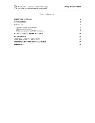 Rockefeller Center at Dartmouth College Policy Research Shop
The Center for Public Policy and the Social Sciences
TABLE OF CONTENTS
EXECUTIVE SUMMARY 1
1. PROCEDURES 1
2. RESULTS 2
2.1 DEMOGRAPHIC INFORMATION 2
2.2 BUSINESS OUTCOMES 3
2.3 CHARACTERIZING THE WIBO EXPERIENCE 7
3. LIMITATIONS/FURTHER RESEARCH 10
4. CONCLUSION 11
APPENDIX A. SURVEY QUESTIONS 13
APPENDIX B. INFORMED CONSENT FORM 17
REFERENCES 19
 