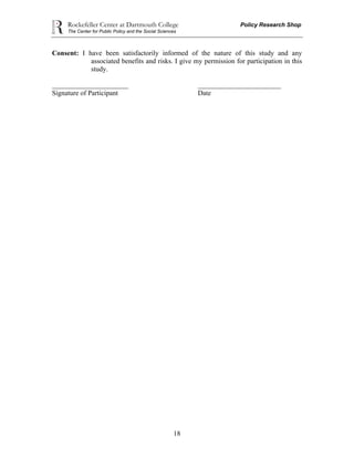 Rockefeller Center at Dartmouth College Policy Research Shop
The Center for Public Policy and the Social Sciences
18
Consent: I have been satisfactorily informed of the nature of this study and any
associated benefits and risks. I give my permission for participation in this
study.
______________________ ________________________
Signature of Participant Date
 