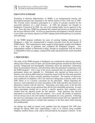 Rockefeller Center at Dartmouth College Policy Research Shop
The Center for Public Policy and the Social Sciences
1
EXECUTIVE SUMMARY
Workshop in Business Opportunities, or WIBO, is an entrepreneurial training and
development program that originated in the Harlem district of New York City in 1966.
The 16-week course introduces participants to a variety of concepts essential for the
successful operation of a small business. In 1999, the program was brought to
Bridgeport, Connecticut by FSW, Inc, one of the leading family service agencies in the
state. Since that time, WIBO has graduated 443 students and become an integral part of
the services offered at FSW. Its focus on small business development is directly relevant
to one of the core mission objectives of FSW: helping clients build pathways to economic
self-sufficiency.
As the WIBO program celebrates ten years of assisting budding entrepreneurs in
Bridgeport, a study was commissioned to examine outcomes from the past decade of
WIBO alumni. This comprehensive study sought to bring together insights and feedback
from a wide range of graduates who completed the Bridgeport program. Two
undergraduate students at Dartmouth College, through an arrangement with the Nelson
A. Rockefeller Center on campus, conducted the study and analyzed the results described
here.1
1. PROCEDURES
The study of the WIBO program in Bridgeport was conducted by interviewing alumni,
asking each of them a series of open- and closed-ended questions divided into three broad
sections: background and demographic information about the participant, information
about the participant’s business, and information about the participant’s experiences with
the WIBO program.2
(For a copy of the survey instrument that was administered to all
participants, please see Appendix A.) Participants who reported not being active in
business were asked an abbreviated set of questions based on the fact that many questions
were relevant only to those currently operating in business. The majority of interviews
were conducted via telephone, with a few interviews taking place in person, either in the
FSW offices or at a location convenient for the participant. Before beginning the
interview, each respondent was read a description of the study and their oral consent was
obtained to continue with the interview. Participants were made aware of the fact that
they were free to pass on any questions they did not feel comfortable answering. In cases
where participants decided not to answer a specific question, their responses were
omitted from the reported results for that question. Some questions also allowed
participants to provide more than one response. (As a result, the number of responses
will not always sum to the total number of participants for every question). Following
the interview, participants were sent a detailed Informed Consent form (see Appendix B)
seeking written permission to include their responses in the final report while ensuring
full confidentiality.
An attempt was made to contact every graduate from the inaugural Fall 1999 class
through the Spring 2008 class (representing a total of 18 classes) using available
telephone numbers (home, work, and/or cell) provided by the program’s director. In the
 