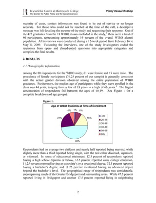 Rockefeller Center at Dartmouth College Policy Research Shop
The Center for Public Policy and the Social Sciences
2
majority of cases, contact information was found to be out of service or no longer
accurate. For those who could not be reached at the time of the call, a descriptive
message was left detailing the purpose of the study and requesting their response. Out of
the 422 graduates from the 18 WIBO classes included in the study,3
there were a total of
80 participants, representing approximately 19 percent of the overall WIBO alumni
population. All interviews were conducted during a 12-week period from February 16 to
May 8, 2009. Following the interviews, one of the study investigators coded the
responses from open- and closed-ended questions into appropriate categories and
compiled the final results.
2. RESULTS
2.1 Demographic Information
Among the 80 respondents for the WIBO study, 61 were female and 19 were male. The
prevalence of female participants (76.25 percent of our sample) is generally consistent
with the actual gender division observed among the entire population of WIBO
graduates. Furthermore, the median age of participants while they were enrolled in the
class was 44 years, ranging from a low of 18 years to a high of 66 years.4
The largest
concentration of respondents fell between the ages of 40-49. (See Figure 1 for a
complete breakdown of age groups).
Figure 1.
Age of WIBO Students at Time of Enrollment
1% 8%
16%21%
48%
6%
<20
20-29
30-39
40-49
50-59
60+
Respondents had on average two children and nearly half reported being married, while
slightly more than a third reported being single, with the rest either divorced, separated,
or widowed. In terms of educational attainment, 12.5 percent of respondents reported
having a high school diploma or below, 32.5 percent reported some college education,
11.25 percent reported having an associate’s or a vocational degree, 32.5 percent reported
having a bachelor’s degree, and 11.25 percent mentioned having an advanced degree
beyond the bachelor’s level. The geographical range of respondents was considerable,
encompassing much of the Greater Bridgeport and surrounding areas. While 47.5 percent
reported living in Bridgeport and another 17.5 percent reported living in neighboring
 