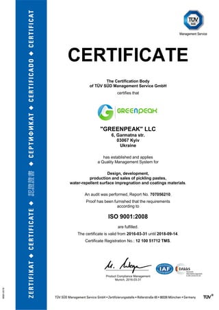 CERTIFICATE
The Certification Body
of TÜV SÜD Management Service GmbH
certifies that
"GREENPEAK" LLC
6, Garmatna str.
03067 Kyiv
Ukraine
has established and applies
a Quality Management System for
Design, development,
production and sales of pickling pastes,
water-repellent surface impregnation and coatings materials.
An audit was performed, Report No. 707056210.
Proof has been furnished that the requirements
according to
ISO 9001:2008
are fulfilled.
The certificate is valid from 2016-03-31 until 2018-09-14.
Certificate Registration No.: 12 100 51712 TMS.
Product Compliance Management
Munich, 2016-03-31
 