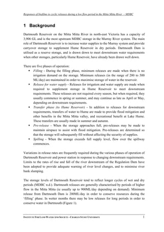 Responses of biofilms to cyclic releases during a low flow period in the Mitta Mitta River – MDBC
1 Background
Dartmouth Reservoir on the Mitta Mitta River in north-east Victoria has a capacity of
3,906 GL and is the most upstream MDBC storage in the Murray River system. The main
role of Dartmouth Reservoir is to increase water supplies to the Murray system and provide
carryover storage to supplement Hume Reservoir in dry periods. Dartmouth Dam is
utilised as a reserve storage, and is drawn down to meet downstream water requirements
when other storages, particularly Hume Reservoir, have already been drawn well down.
There are five phases of operation:
Filling - During the filling phase, minimum releases are made when there is no
irrigation demand on the storage. Minimum releases (in the range of 200 to 500
ML/day) are maintained in order to maximise storage of water in the reservoir.
Release for water supply - Releases for irrigation and water supply are made when
required to supplement storage in Hume Reservoir to meet downstream
requirements. These releases are not required every season, but when required, they
usually commence in spring or summer, and may continue as late as April or May,
depending on downstream requirements.
Transfer phase (to Hume Reservoir) - In addition to releases for downstream
requirements, transfers of water to Hume are made to provide flood mitigation and
other benefits in the Mitta Mitta valley, and recreational benefit at Lake Hume.
These transfers are usually made in summer and autumn.
Pre-release - When the storage approaches full, pre-releases may be made to
maintain airspace to assist with flood mitigation. Pre-releases are determined so
that the storage will subsequently fill without affecting the security of supplies.
Spilling - When the storage exceeds full supply level, flow over the spillway
commences.
Variations in release rates are frequently required during the various phases of operation of
Dartmouth Reservoir and power station in response to changing downstream requirements.
Limits to the rates of rise and fall of the river downstream of the Regulation Dam have
been adopted to provide adequate warning of river level changes, and to minimise river
bank slumping.
The storage levels of Dartmouth Reservoir tend to reflect longer cycles of wet and dry
periods (MDBC n.d.). Dartmouth releases are generally characterised by periods of higher
flow in the Mitta Mitta (ie usually up to 900ML/day depending on demand). Minimum
release from Dartmouth Dam is 200ML/day in order to conserve resources during the
‘filling’ phase. In wetter months there may be low releases for long periods in order to
conserve water in Dartmouth (Figure 1).
INSTITUTE FOR LAND WATER AND SOCIETY - CHARLES STURT UNIVERSITY 1
 