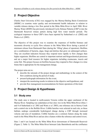 Responses of biofilms to cyclic releases during a low flow period in the Mitta Mitta River – MDBC
2 Project Objective
Charles Sturt University (CSU) was engaged by the Murray-Darling Basin Commission
(MDBC) to examine water quality and environmental health indicators in relation to
variable releases during a low flow period in the Mitta Mitta River in April 2006. River
Murray Water (RMW) has previously introduced Cyclic Release Patterns (CRP’s) into the
Dartmouth Reservoir release pattern during high flow water transfer periods. The
ecological responses to these CRP’s have been reported by Sutherland et al. (2002) and
Watts et al. (2005).
The objective of this project was to examine the responses of biofilm biomass and
taxonomic diversity to cyclic flow releases in the Mitta Mitta River during a period of
minimum release from Dartmouth Dam (during the ‘filling’ phase of operation). Biofilms
are a combination of bacteria, algae, fungi and detritus that grow on submerged surfaces.
They are excellent indicators because they respond more rapidly to flow changes than
higher organisms. Biofilms are central to important nutrient and biogeochemical processes
and are a major food resource for higher organisms including crustaceans, insects and
some fish. This project focuses on biofilms because they respond to flow changes in a time
frame that is appropriate for the management change.
The project aims are to:
describe the rationale of the project design and methodology in the context of the
flow conditions during the period of study;
present hydrograph information for the event;
interpret the monitoring results in relation to the objective and hypotheses; and
provide flow management recommendations for future operations of this kind.
3 Project Design & Hypotheses
3.1 Study area
The study area is located in north-eastern Victoria within the upper catchment of the
Murray River. Sampling was undertaken at four sites: two in the Mitta Mitta River (Sites 1
and 4 of Sutherland et al. 2002 and Watts et al. 2005), one reference site in Snowy Creek
and a control site in the Buffalo River. Cobble benches were selected at each site, as these
habitats undergo considerable hydrological change during a CRP through increased
velocity and area of inundation. Cobble benches are a common feature along the study
reach in the Mitta Mitta River and are also a feature within the reference and control rivers.
Sites 1 and 4 are located on the Mitta Mitta River downstream of Dartmouth Reservoir
(Figure 2, Table 1). The Mitta Mitta River between Lake Banimboola and the confluence
INSTITUTE FOR LAND WATER AND SOCIETY - CHARLES STURT UNIVERSITY 3
 