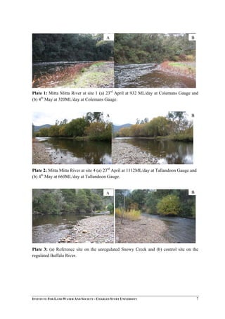 A B
Plate 1: Mitta Mitta River at site 1 (a) 23rd
April at 932 ML/day at Colemans Gauge and
(b) 4th
May at 320ML/day at Colemans Gauge.
A B
Plate 2: Mitta Mitta River at site 4 (a) 23rd
April at 1112ML/day at Tallandoon Gauge and
(b) 4th
May at 660ML/day at Tallandoon Gauge.
BA
Plate 3: (a) Reference site on the unregulated Snowy Creek and (b) control site on the
regulated Buffalo River.
INSTITUTE FOR LAND WATER AND SOCIETY - CHARLES STURT UNIVERSITY 7
 