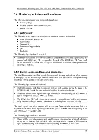 Environmental Monitoring of the Mitta Mitta River 2004/2005 – Murray-Darling Basin Commission
3.4 Monitoring indicators and hypotheses
The following parameters were monitored at each site:
Water quality;
Biofilm biomass and composition; and
Water velocity.
3.4.1 Water quality
The following water quality parameters were measured on each sample date:
Total Suspended Solids (TSS)
Temperature
Conductivity
Dissolved Oxygen (DO)
pH
Turbidity
The following hypothesis will be tested:
That the water column concentration of total suspended solids will be higher during the
peak of each 900ML/day CRP compared to the peak of the 400ML/day CRP as a result
of the increased riverbank and floodplain inundation, in channel re-suspension and
scouring of biofilms.
3.4.2 Biofilm biomass and taxonomic composition
The total biomass (dry weight), organic biomass (ash free dry weight) and algal biomass
(Chlorophyll-a) and biofilm algal species composition will be assessed from permanently
inundated cobbles collected on each sample date.
The following hypotheses will be tested:
That total, organic and algal biomass on cobbles will decrease during the peak of the
900ML/day CRP peak due to scouring of biofilms from increased velocity.
There will be less total, organic and algal biomass on cobbles during the 300-900ML/d
cycles compared to the 200-400ML/d cycles.
The 900ML/day CRP will change the community composition of biofilm and promote
early successional algal taxa on cobbles due to scouring from increased velocity.
The total, organic and algal biomass will be assessed from artificial substrates that were
deployed at each site at the beginning of the study period (6/4/06) and the beginning of the
300-900ML/day cycles (20/4/06).
.
The following hypothesis will be tested:
There will be less total, organic and algal biomass established on artificial substrates
during the 14 days of 300-900ML/d cycle compared to the 14 days of 200-400ML/d
cycle due to scouring from increased velocity during the 900ML/d peak flow.
INSTITUTE FOR LAND WATER AND SOCIETY - CHARLES STURT UNIVERSITY 10
 