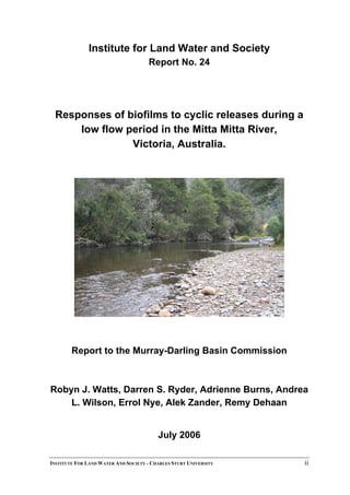 Institute for Land Water and Society
Report No. 24
Responses of biofilms to cyclic releases during a
low flow period in the Mitta Mitta River,
Victoria, Australia.
Report to the Murray-Darling Basin Commission
Robyn J. Watts, Darren S. Ryder, Adrienne Burns, Andrea
L. Wilson, Errol Nye, Alek Zander, Remy Dehaan
July 2006
INSTITUTE FOR LAND WATER AND SOCIETY - CHARLES STURT UNIVERSITY ii
 