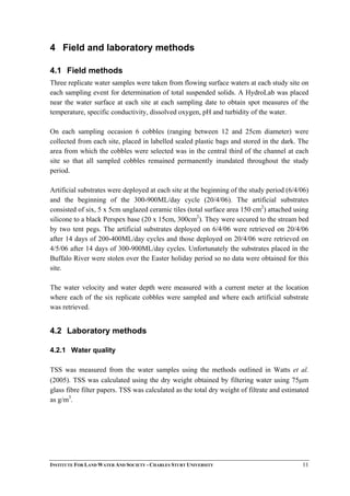 4 Field and laboratory methods
4.1 Field methods
Three replicate water samples were taken from flowing surface waters at each study site on
each sampling event for determination of total suspended solids. A HydroLab was placed
near the water surface at each site at each sampling date to obtain spot measures of the
temperature, specific conductivity, dissolved oxygen, pH and turbidity of the water.
On each sampling occasion 6 cobbles (ranging between 12 and 25cm diameter) were
collected from each site, placed in labelled sealed plastic bags and stored in the dark. The
area from which the cobbles were selected was in the central third of the channel at each
site so that all sampled cobbles remained permanently inundated throughout the study
period.
Artificial substrates were deployed at each site at the beginning of the study period (6/4/06)
and the beginning of the 300-900ML/day cycle (20/4/06). The artificial substrates
consisted of six, 5 x 5cm unglazed ceramic tiles (total surface area 150 cm2
) attached using
silicone to a black Perspex base (20 x 15cm, 300cm2
). They were secured to the stream bed
by two tent pegs. The artificial substrates deployed on 6/4/06 were retrieved on 20/4/06
after 14 days of 200-400ML/day cycles and those deployed on 20/4/06 were retrieved on
4/5/06 after 14 days of 300-900ML/day cycles. Unfortunately the substrates placed in the
Buffalo River were stolen over the Easter holiday period so no data were obtained for this
site.
The water velocity and water depth were measured with a current meter at the location
where each of the six replicate cobbles were sampled and where each artificial substrate
was retrieved.
4.2 Laboratory methods
4.2.1 Water quality
TSS was measured from the water samples using the methods outlined in Watts et al.
(2005). TSS was calculated using the dry weight obtained by filtering water using 75µm
glass fibre filter papers. TSS was calculated as the total dry weight of filtrate and estimated
as g/m3
.
INSTITUTE FOR LAND WATER AND SOCIETY - CHARLES STURT UNIVERSITY 11
 