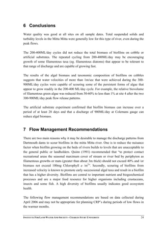 6 Conclusions
Water quality was good at all sites on all sample dates. Total suspended solids and
turbidity levels in the Mitta Mitta were generally low for this type of river, even during the
peak flows.
The 200-400ML/day cycles did not reduce the total biomass of biofilms on cobble or
artificial substrates. The repeated cycling from 200-400ML/day may be encouraging
growth of some filamentous taxa (eg. filamentous diatoms) that appear to be tolerant to
that range of discharge and are capable of growing fast.
The results of the algal biomass and taxonomic composition of biofilms on cobbles
suggests that water velocities of more than 1m/sec that were achieved during the 300-
900ML/day cycles were capable of scouring some of the persistent forms of algae that
appear to grow readily in the 200-400 ML/day cycle. For example, the relative biovolume
of filamentous green algae was reduced from 50-60% to less than 1% at site 4 after the two
300-900ML/day peak flow release patterns.
The artificial substrate experiment confirmed that biofilm biomass can increase over a
period of at least 28 days and that a discharge of 900ML/day at Colemans gauge can
reduce algal biomass.
7 Flow Management Recommendations
There are two main reasons why it may be desirable to manage the discharge patterns from
Dartmouth dams to scour biofilms in the mitta Mitta river. One is to reduce the nuisance
factor when biofilm growing on the beds of rivers builds to levels that are unacceptable to
the general public or landholders. Quinn (1991) recommended that “to protect contact
recreational areas the seasonal maximum cover of stream or river bed by periphyton as
filamentous growths or mats (greater than about 3m thick) should not exceed 40% and /or
biomass not exceed 100mg Chlorophyll a /m2
”. Secondly, scouring of biofilms from
increased velocity is known to promote early successional algal taxa and result in a biofilm
that has a higher diversity. Biofilms are central to important nutrient and biogeochemical
processes and are a major food resource for higher organisms including crustaceans,
insects and some fish. A high diversity of biofilms usually indicates good ecosystem
health.
The following flow management recommendations are based on data collected during
April 2006 and may not be appropriate for planning CRP’s during periods of low flows in
the warmer months.
INSTITUTE FOR LAND WATER AND SOCIETY - CHARLES STURT UNIVERSITY 24
 