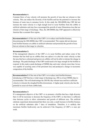 Recommendation 1:
Constant flows of any velocity will promote the growth of taxa that are tolerant to that
velocity. This can reduce the diversity of the biofilm and has the potential to increase the
biomass of some taxa to nuisance levels. In this study the 200-400ML/day CRP did not
increase the water velocity to a high enough level to scour biofilms from the cobble or
artificial substrates and may have encouraged the growth of some filamentous taxa that are
tolerant of that range of discharge. Thus, the 200-400ML/day CRP appeared to effectively
function like a constant flow regime.
Recommendation 1: If the aim of the CRP’s is to reduce total biofilm biomass,
discontinuing the 200-400ML/day CRP is recommended. This regime did not decrease
total biofilm biomass on cobble or artificial substrates and promoted the growth of taxa
that are tolerant to that range in velocities.
Recommendation 2:
If the management objective of the CRP’s is to scour biofilms and reduce some of the
biomass that has built up on cobbles then one option is to alter the water velocity so that
the taxa that have colonised and grown on cobbles will not be able to tolerate the change in
discharge. The peak discharge of the CRP would need to be large enough for the biofilm to
respond. In this study a peak discharge of 900ML/day and water velocity more than 1m/sec
was capable of scouring some of the persistent taxa and produced a change in taxonomic
composition of the biofilm.
Recommendation 2: If the aim of the CRP’s is to reduce total biofilm biomass,
introducing a CRP that has a wider range of discharge (eg. 200 to at least 900ML/day) is
recommended. This will disadvantage the 200 ML/day tolerant taxa and have sufficient
velocity to relocate the sloughed biofilm downstream. A higher peak velocity also has the
potential to scour silt from cobble beds.
Recommendation 3:
If a management objective of the CRP’s is to promote a biofilm that has a high diversity
then it will be necessary to decrease the frequency of the CRP’s so that there is sufficient
time between cycles to allow colonisation and growth of different taxa. The artificial
substrate experiment demonstrated that there was only a small increase in biofilm biomass
on the artificial substrates after 7 days of inundation. Therefore, it is unlikely that
maximum biofilm biodiversity can be achieved if the frequency of CRP’s is once per
week.
INSTITUTE FOR LAND WATER AND SOCIETY - CHARLES STURT UNIVERSITY 25
 