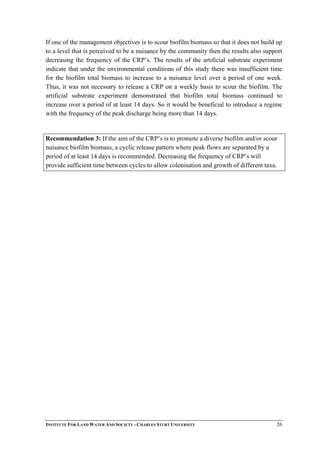 If one of the management objectives is to scour biofilm biomass so that it does not build up
to a level that is perceived to be a nuisance by the community then the results also support
decreasing the frequency of the CRP’s. The results of the artificial substrate experiment
indicate that under the environmental conditions of this study there was insufficient time
for the biofilm total biomass to increase to a nuisance level over a period of one week.
Thus, it was not necessary to release a CRP on a weekly basis to scour the biofilm. The
artificial substrate experiment demonstrated that biofilm total biomass continued to
increase over a period of at least 14 days. So it would be beneficial to introduce a regime
with the frequency of the peak discharge being more than 14 days.
Recommendation 3: If the aim of the CRP’s is to promote a diverse biofilm and/or scour
nuisance biofilm biomass, a cyclic release pattern where peak flows are separated by a
period of at least 14 days is recommended. Decreasing the frequency of CRP’s will
provide sufficient time between cycles to allow colonisation and growth of different taxa.
INSTITUTE FOR LAND WATER AND SOCIETY - CHARLES STURT UNIVERSITY 26
 