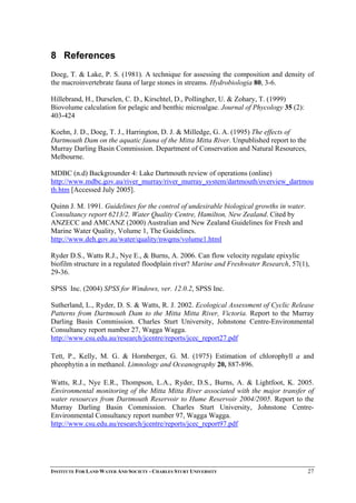 8 References
Doeg, T. & Lake, P. S. (1981). A technique for assessing the composition and density of
the macroinvertebrate fauna of large stones in streams. Hydrobiologia 80, 3-6.
Hillebrand, H., Durselen, C. D., Kirschtel, D., Pollingher, U. & Zohary, T. (1999)
Biovolume calculation for pelagic and benthic microalgae. Journal of Phycology 35 (2):
403-424
Koehn, J. D., Doeg, T. J., Harrington, D. J. & Milledge, G. A. (1995) The effects of
Dartmouth Dam on the aquatic fauna of the Mitta Mitta River. Unpublished report to the
Murray Darling Basin Commission. Department of Conservation and Natural Resources,
Melbourne.
MDBC (n.d) Backgrounder 4: Lake Dartmouth review of operations (online)
http://www.mdbc.gov.au/river_murray/river_murray_system/dartmouth/overview_dartmou
th.htm [Accessed July 2005].
Quinn J. M. 1991. Guidelines for the control of undesirable biological growths in water.
Consultancy report 6213/2. Water Quality Centre, Hamilton, New Zealand. Cited by
ANZECC and AMCANZ (2000) Australian and New Zealand Guidelines for Fresh and
Marine Water Quality, Volume 1, The Guidelines.
http://www.deh.gov.au/water/quality/nwqms/volume1.html
Ryder D.S., Watts R.J., Nye E., & Burns, A. 2006. Can flow velocity regulate epixylic
biofilm structure in a regulated floodplain river? Marine and Freshwater Research, 57(1),
29-36.
SPSS Inc. (2004) SPSS for Windows, ver. 12.0.2, SPSS Inc.
Sutherland, L., Ryder, D. S. & Watts, R. J. 2002. Ecological Assessment of Cyclic Release
Patterns from Dartmouth Dam to the Mitta Mitta River, Victoria. Report to the Murray
Darling Basin Commission. Charles Sturt University, Johnstone Centre-Environmental
Consultancy report number 27, Wagga Wagga.
http://www.csu.edu.au/research/jcentre/reports/jcec_report27.pdf
Tett, P., Kelly, M. G. & Hornberger, G. M. (1975) Estimation of chlorophyll a and
pheophytin a in methanol. Limnology and Oceanography 20, 887-896.
Watts, R.J., Nye E.R., Thompson, L.A., Ryder, D.S., Burns, A. & Lightfoot, K. 2005.
Environmental monitoring of the Mitta Mitta River associated with the major transfer of
water resources from Dartmouth Reservoir to Hume Reservoir 2004/2005. Report to the
Murray Darling Basin Commission. Charles Sturt University, Johnstone Centre-
Environmental Consultancy report number 97, Wagga Wagga.
http://www.csu.edu.au/research/jcentre/reports/jcec_report97.pdf
INSTITUTE FOR LAND WATER AND SOCIETY - CHARLES STURT UNIVERSITY 27
 