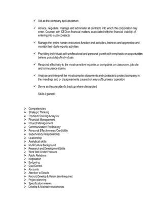  Act as the company spokesperson
 Advice, negotiate, manage and administer all contracts into which the corporation may
enter. Counsel with CEO on financial matters associated with the financial viability of
entering into such contracts
 Manage the entire human resources function and activities, trainees and apprentice and
monitor their daily reports activities
 Providing individuals with professional and personal growth with emphasis on opportunities
(where possible) ofindividuals
 Respond effectively to the mostsensitive inquiries or complaints on classroom, job site
and or insurance claims
 Analyze and interpret the mostcomplex documents and contracts to protectcompany in
the meetings and or disagreements caused on ways ofbusiness’ operation
 Serve as the president’s backup where designated
Skills I gained:
 Competencies
 Strategic Thinking
 Problem Solving/Analysis
 Financial Management
 Project Management
 Communication Proficiency
 Personal Effectiveness/Credibility
 Supervisory Responsibility
 Leadership
 Analytical skills
 Multi Culture Background
 Research andDevelopmentSkills
 Work Well UnderPressure
 Public Relations
 Negotiation
 Budgeting
 Cost Control
 Accounts
 Attention to Details
 Recruit,Develop & Retaintalent required
 Projectplanning
 Specification reviews
 Develop & Maintain relationships
 