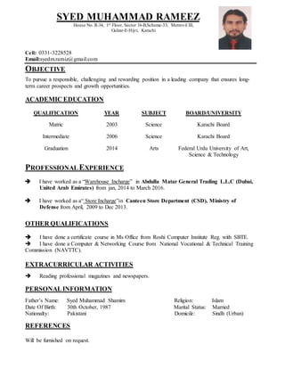 Cell: 0331-3228528
Email:syedm.ramiz@gmail.com
OBJECTIVE
To pursue a responsible, challenging and rewarding position in a leading company that ensures long-
term career prospects and growth opportunities.
ACADEMIC EDUCATION
QUALIFICATION YEAR SUBJECT BOARD/UNIVERSITY
Matric 2003 Science Karachi Board
Intermediate 2006 Science Karachi Board
Graduation 2014 Arts Federal Urdu University of Art,
Science & Technology
PROFESSIONALEXPERIENCE
 I have worked as a “Warehouse Incharge” in Abdulla Matar General Trading L.L.C (Dubai,
United Arab Emirates) from jan, 2014 to March 2016.
 I have worked as a“ Store Incharge”in Canteen Store Department (CSD), Ministry of
Defense from April, 2009 to Dec 2013.
OTHER QUALIFICATIONS
 I have done a certificate course in Ms Office from Roshi Computer Institute Reg. with SBTE.
 I have done a Computer & Networking Course from National Vocational & Technical Training
Commission (NAVTTC).
EXTRACURRICULAR ACTIVITIES
 Reading professional magazines and newspapers.
PERSONALINFORMATION
Father’s Name: Syed Muhammad Shamim Religion: Islam
Date Of Birth: 30th October, 1987 Marital Status: Married
Nationalty: Pakistani Domicile: Sindh (Urban)
REFERENCES
Will be furnished on request.
SYED MUHAMMAD RAMEEZ
House No. R-34, 1st Floor, Sector 16-B,Scheme-33, Metrovil III,
Gulzar-E-Hijri, Karachi
 