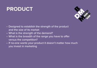 PRODUCT
•	Designed to establish the strength of the product
and the size of its market
•	What is the strength of the demand?
•	What is the breadth of the range you have to offer
versus the competition?
•	If no-one wants your product it doesn’t matter how much
you invest in marketing
 