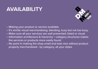 AVAILABILITY
•	Making your product or service available
•	It’s similar visual merchandising:blending, busy but not too busy,
•	Make sure all your services are well presented: listed or visual
•	Information architecture & hierarchy = category structures makes
the services or products more easily found
•	No point in making the shop smell and look nice without product
properly merchandised - by category, all your styles
 