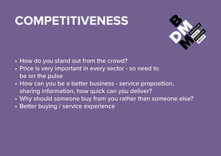 COMPETITIVENESS
•	How do you stand out from the crowd?
•	Price is very important in every sector - so need to
be on the pulse
•	How can you be a better business - service proposition,
sharing information, how quick can you deliver?
•	Why should someone buy from you rather than someone else?
•	Better buying / service experience
 