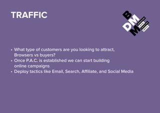 TRAFFIC
•	What type of customers are you looking to attract,
Browsers vs buyers?
•	Once P.A.C. is established we can start building
online campaigns
•	Deploy tactics like Email, Search, Affiliate, and Social Media
 
