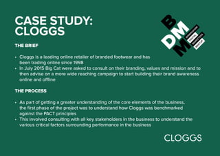 CASE STUDY:
CLOGGS
THE BRIEF
•	 Cloggs is a leading online retailer of branded footwear and has
been trading online since 1998
•	 In July 2015 Big Cat were asked to consult on their branding, values and mission and to
then advise on a more wide reaching campaign to start building their brand awareness
online and offline
THE PROCESS
•	 As part of getting a greater understanding of the core elements of the business,
the first phase of the project was to understand how Cloggs was benchmarked
against the PACT principles
•	 This involved consulting with all key stakeholders in the business to understand the
various critical factors surrounding performance in the business
 