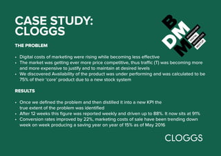 CASE STUDY:
CLOGGS
THE PROBLEM
•	 Digital costs of marketing were rising while becoming less effective
•	 The market was getting ever more price competitive, thus traffic (T) was becoming more
and more expensive to justify and to maintain at desired levels
•	 We discovered Availability of the product was under performing and was calculated to be
75% of their ‘core’ product due to a new stock system
RESULTS
•	 Once we defined the problem and then distilled it into a new KPI the
true extent of the problem was identified
•	 After 12 weeks this figure was reported weekly and driven up to 88%. It now sits at 91%
•	 Conversion rates improved by 22%, marketing costs of sale have been trending down
week on week producing a saving year on year of 15% as of May 2016
 