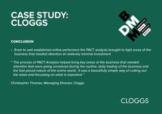 CASE STUDY:
CLOGGS
CONCLUSION
•	 Even to well established online performers the PACT analysis brought to light areas of the
business that needed attention at relatively minimal investment
“ The process of PACT Analysis helped bring key areas of the business that needed
attention that were going unnoticed during the routine, daily trading of the business and
the fast paced nature of the online world . It was a beautifully simple way of cutting out
the noise and focussing on what is important ”
Christopher Thomas, Managing Director, Cloggs
 