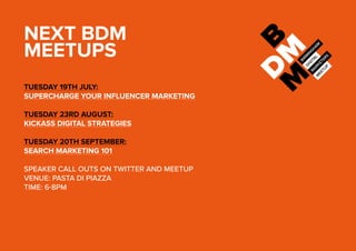 NEXT BDM
MEETUPS
TUESDAY 19TH JULY:
SUPERCHARGE YOUR INFLUENCER MARKETING
TUESDAY 23RD AUGUST:
KICKASS DIGITAL STRATEGIES
TUESDAY 20TH SEPTEMBER:
SEARCH MARKETING 101
SPEAKER CALL OUTS ON TWITTER AND MEETUP
VENUE: PASTA DI PIAZZA
TIME: 6-8PM
 