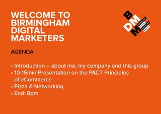WELCOME TO
BIRMINGHAM
DIGITAL
MARKETERS
AGENDA
•	Introduction – about me, my company and this group
•	10-15min Presentation on the PACT Principles
of eCommerce
•	Pizza & Networking
•	End: 8pm
 
