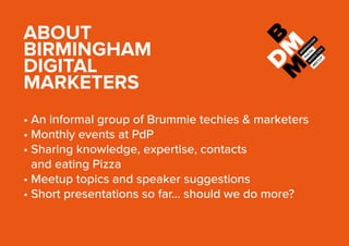 ABOUT
BIRMINGHAM
DIGITAL
MARKETERS
•	An informal group of Brummie techies & marketers
•	Monthly events at PdP
•	Sharing knowledge, expertise, contacts
and eating Pizza
•	Meetup topics and speaker suggestions
•	Short presentations so far… should we do more?
 
