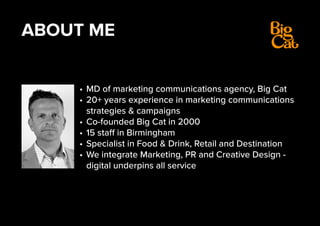 ABOUT ME
•	MD of marketing communications agency, Big Cat
•	20+ years experience in marketing communications
strategies & campaigns
•	Co-founded Big Cat in 2000
•	15 staff in Birmingham
•	Specialist in Food & Drink, Retail and Destination
•	We integrate Marketing, PR and Creative Design -
digital underpins all service
 