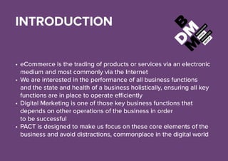 INTRODUCTION
•	eCommerce is the trading of products or services via an electronic
medium and most commonly via the Internet
•	We are interested in the performance of all business functions
and the state and health of a business holistically, ensuring all key
functions are in place to operate efficiently
•	Digital Marketing is one of those key business functions that
depends on other operations of the business in order
to be successful
•	PACT is designed to make us focus on these core elements of the
business and avoid distractions, commonplace in the digital world
 