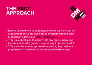 THE PACT
APPROACH
•	Before commitment to expenditure online we carry out an
assessment of clients’ businesses by benchmarking their
proposition against our PACT Principles
•	This is a critical step to ensure that any online marketing
investment has the greatest opportunity to be successful
•	This is a collaborative approach, reviewing key business
propositions and review of the competitive landscape
 