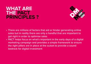 WHAT ARE
THE PACT
PRINCIPLES ?
•	There are millions of factors that aid or hinder generating online
sales but in reality there are only a handful that are important to
get right in order to optimise sales
•	PACT helps focus on what’s important in the early days of a digital
marketing campaign and provides a simple framework to ensure
the right pillars are in place at the outset to provide a sound
bedrock for digital investment
 