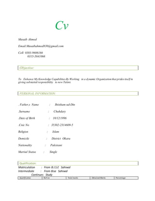 Cv
Musaib Ahmed
Email:Musaibahmed830@gmail.com
Cell: 0303-9606166
0315-5841066
Objective:
To Enhance My Knowledge CapabilitiesBy Working in a dynamic Organization that pridesitself in
giving substatial responsibility to new Talent.
PERSONAL INFORMATION:
. Father,s Name : Ihtisham-ud-Din
.Surname : Chuhdary
.Date of Birth : 10/12/1996
.Cnic No : 35302-2314609-5
Religion : Islam
Domicile : District Okara
Nationality : Pakistani
Martial Status : Single
Qualification:
Matriculation : From B.I.S.E Sahiwal
Intermediate : From Bise Sahiwal
Continues Study
Qualification Roll no Total marks Obtained Marks Percentage
 