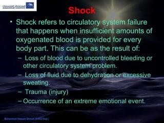Shock
• Shock refers to circulatory system failure
that happens when insufficient amounts of
oxygenated blood is provided for every
body part. This can be as the result of:
– Loss of blood due to uncontrolled bleeding or
other circulatory system problem.
– Loss of fluid due to dehydration or excessive
sweating.
– Trauma (injury)
– Occurrence of an extreme emotional event.
Muhammad Hassam Ahmad (SHEQ Dept.)
 