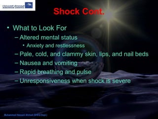 Shock Cont.
• What to Look For
– Altered mental status
• Anxiety and restlessness
– Pale, cold, and clammy skin, lips, and nail beds
– Nausea and vomiting
– Rapid breathing and pulse
– Unresponsiveness when shock is severe
Muhammad Hassam Ahmad (SHEQ Dept.)
 