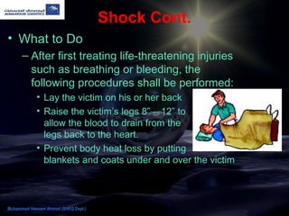 Shock Cont.
• What to Do
– After first treating life-threatening injuries
such as breathing or bleeding, the
following procedures shall be performed:
• Lay the victim on his or her back
• Raise the victim’s legs 8” – 12” to
allow the blood to drain from the
legs back to the heart.
• Prevent body heat loss by putting
blankets and coats under and over the victim
Muhammad Hassam Ahmad (SHEQ Dept.)
 