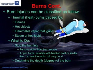 Burns Cont.
• Burn injuries can be classified as follow:
– Thermal (heat) burns caused by:
• Flames
• Hot objects
• Flammable vapor that ignites
• Steam or hot liquid
– What to Do:
• Stop the burning
– Remove victim from burn source
– If open flame, smother with blanket, coat or similar
item, or have the victim roll on ground.
• Determine the depth (degree) of the burn
Muhammad Hassam Ahmad (SHEQ Dept.)
 