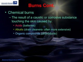 Burns Cont.
• Chemical burns
– The result of a caustic or corrosive substance
touching the skin caused by:
• Acids (batteries)
• Alkalis (drain cleaners- often more extensive)
• Organic compounds (oil products)
Muhammad Hassam Ahmad (SHEQ Dept.)
 