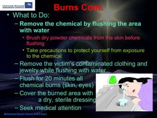 Burns Cont.
• What to Do:
– Remove the chemical by flushing the area
with water
• Brush dry powder chemicals from the skin before
flushing
• Take precautions to protect yourself from exposure
to the chemical
– Remove the victim’s contaminated clothing and
jewelry while flushing with water
– Flush for 20 minutes all
chemical burns (skin, eyes)
– Cover the burned area with
a dry, sterile dressing
– Seek medical attention
Muhammad Hassam Ahmad (SHEQ Dept.)
 