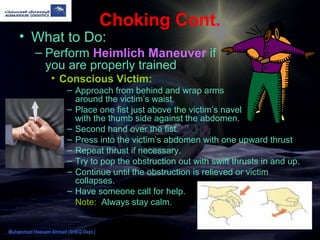 Choking Cont.
• What to Do:
– Perform Heimlich Maneuver if
you are properly trained
• Conscious Victim:
– Approach from behind and wrap arms
around the victim’s waist.
– Place one fist just above the victim’s navel
with the thumb side against the abdomen.
– Second hand over the fist.
– Press into the victim’s abdomen with one upward thrust
– Repeat thrust if necessary.
– Try to pop the obstruction out with swift thrusts in and up.
– Continue until the obstruction is relieved or victim
collapses.
– Have someone call for help.
Note: Always stay calm.
Muhammad Hassam Ahmad (SHEQ Dept.)
 