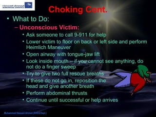 Choking Cont.
• What to Do:
– Unconscious Victim:
• Ask someone to call 9-911 for help
• Lower victim to floor on back or left side and perform
Heimlich Maneuver
• Open airway with tongue-jaw lift
• Look inside mouth – if you cannot see anything, do
not do a finger sweep
• Try to give two full rescue breaths
• If these do not go in, reposition the
head and give another breath
• Perform abdominal thrusts
• Continue until successful or help arrives
Muhammad Hassam Ahmad (SHEQ Dept.)
 