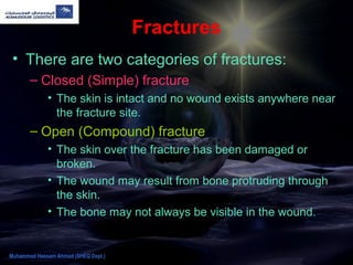 Fractures
• There are two categories of fractures:
– Closed (Simple) fracture
• The skin is intact and no wound exists anywhere near
the fracture site.
– Open (Compound) fracture
• The skin over the fracture has been damaged or
broken.
• The wound may result from bone protruding through
the skin.
• The bone may not always be visible in the wound.
Muhammad Hassam Ahmad (SHEQ Dept.)
 