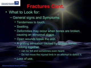 Fractures Cont.
• What to Look for:
– General signs and Symptoms:
• Tenderness to touch.
• Swelling.
• Deformities may occur when bones are broken,
causing an abnormal shape.
• Open wounds break the skin.
• A grating sensation caused by broken bones
rubbing together
– can be felt and sometimes even heard.
– Do not move the injured limb in an attempt to detect it.
• Loss of use.
Muhammad Hassam Ahmad (SHEQ Dept.)
 