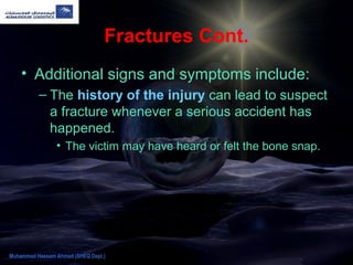 Fractures Cont.
• Additional signs and symptoms include:
– The history of the injury can lead to suspect
a fracture whenever a serious accident has
happened.
• The victim may have heard or felt the bone snap.
Muhammad Hassam Ahmad (SHEQ Dept.)
 