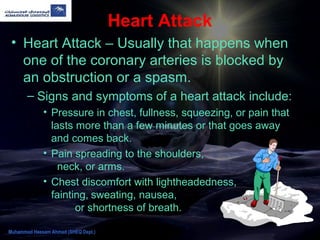 Heart Attack
• Heart Attack – Usually that happens when
one of the coronary arteries is blocked by
an obstruction or a spasm.
– Signs and symptoms of a heart attack include:
• Pressure in chest, fullness, squeezing, or pain that
lasts more than a few minutes or that goes away
and comes back.
• Pain spreading to the shoulders,
neck, or arms.
• Chest discomfort with lightheadedness,
fainting, sweating, nausea,
or shortness of breath.
Muhammad Hassam Ahmad (SHEQ Dept.)
 