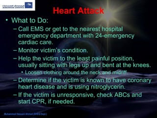 Heart Attack
• What to Do:
– Call EMS or get to the nearest hospital
emergency department with 24-emergency
cardiac care.
– Monitor victim’s condition.
– Help the victim to the least painful position,
usually sitting with legs up and bent at the knees.
• Loosen clothing around the neck and midriff.
– Determine if the victim is known to have coronary
heart disease and is using nitroglycerin.
– If the victim is unresponsive, check ABCs and
start CPR, if needed.
Muhammad Hassam Ahmad (SHEQ Dept.)
 